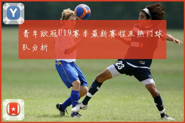 青年欧冠U19赛季最新赛程及热门球队分析