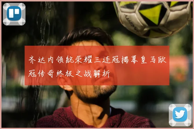 齐达内领航荣耀三连冠揭幕皇马欧冠传奇终极之战解析
