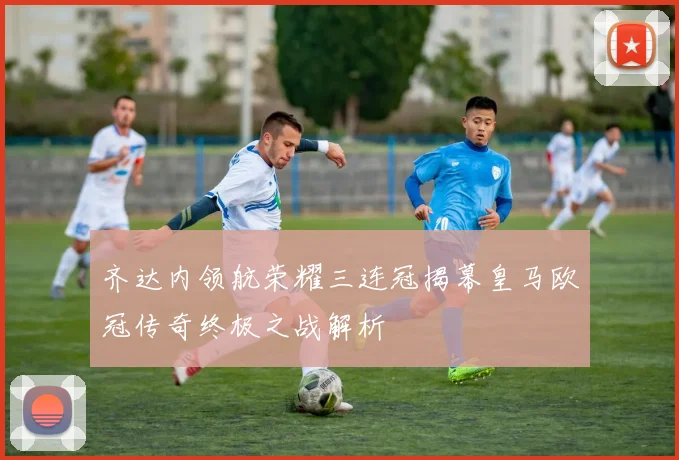 齐达内领航荣耀三连冠揭幕皇马欧冠传奇终极之战解析