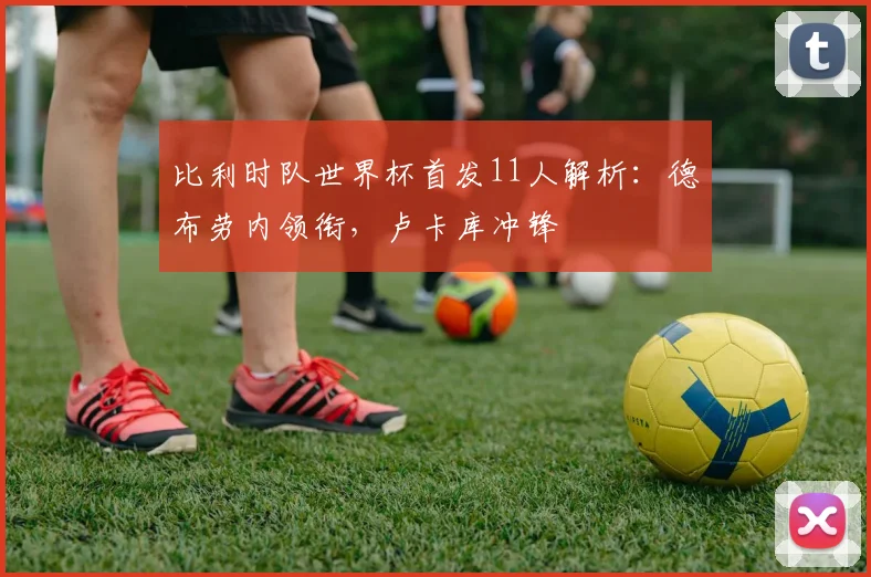 比利时队世界杯首发11人解析：德布劳内领衔，卢卡库冲锋